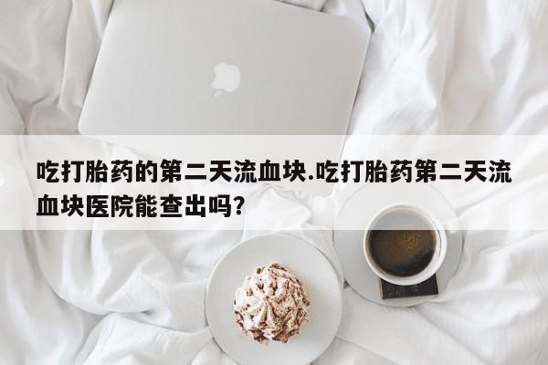 药流药网上购买吃打胎药的第二天流血块.吃打胎药第二天流血块医院能查出吗？