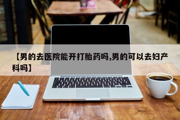 药流药网上购买【男的去医院能开打胎药吗,男的可以去妇产科吗】