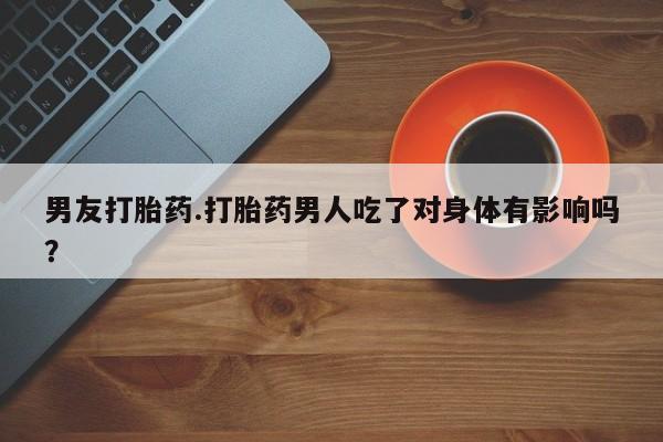 药流药网上购买男友打胎药.打胎药男人吃了对身体有影响吗？