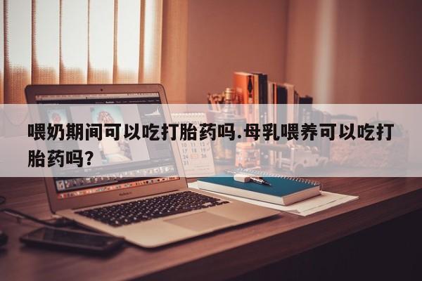 药流药网上购买喂奶期间可以吃打胎药吗.母乳喂养可以吃打胎药吗？