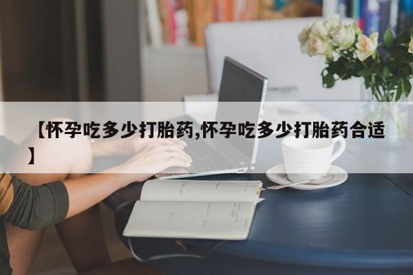 药流药网上购买【怀孕吃多少打胎药,怀孕吃多少打胎药合适】