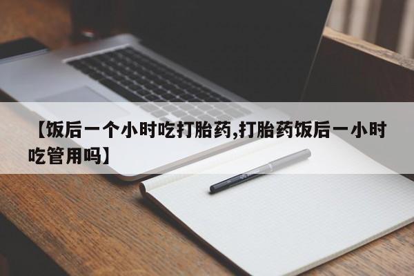 药流药网上购买【饭后一个小时吃打胎药,打胎药饭后一小时吃管用吗】