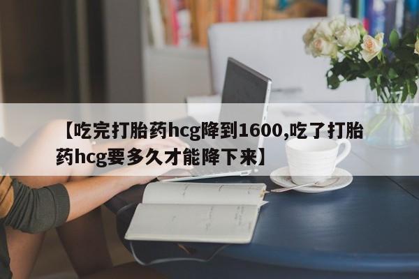药流药网上购买【吃完打胎药hcg降到1600,吃了打胎药hcg要多久才能降下来】