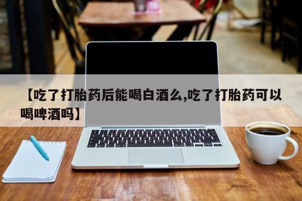 药流药网上购买【吃了打胎药后能喝白酒么,吃了打胎药可以喝啤酒吗】
