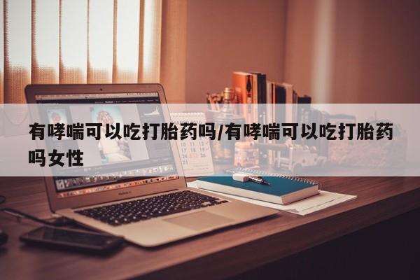 药流药网上购买有哮喘可以吃打胎药吗/有哮喘可以吃打胎药吗女性