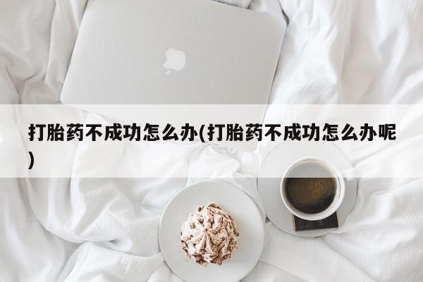 药流药网上购买打胎药不成功怎么办(打胎药不成功怎么办呢)