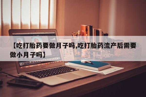药流药网上购买【吃打胎药要做月子吗,吃打胎药流产后需要做小月子吗】