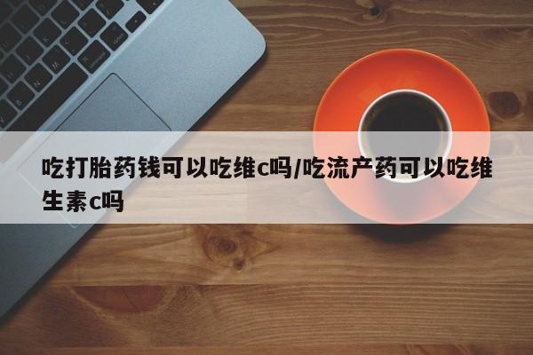 药流药网上购买吃打胎药钱可以吃维c吗/吃流产药可以吃维生素c吗