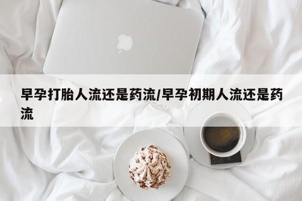药流药网上购买早孕打胎人流还是药流/早孕初期人流还是药流