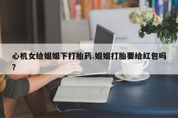 药流药网上购买心机女给姐姐下打胎药.姐姐打胎要给红包吗？