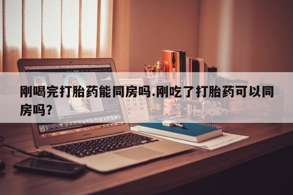 药流药网上购买刚喝完打胎药能同房吗.刚吃了打胎药可以同房吗？