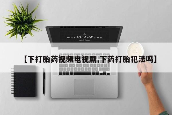 药流药网上购买【下打胎药视频电视剧,下药打胎犯法吗】