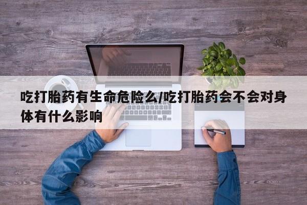 药流药网上购买吃打胎药有生命危险么/吃打胎药会不会对身体有什么影响