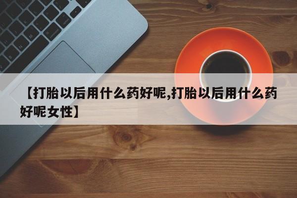 药流药网上购买【打胎以后用什么药好呢,打胎以后用什么药好呢女性】