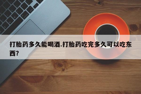 药流药网上购买打胎药多久能喝酒.打胎药吃完多久可以吃东西？