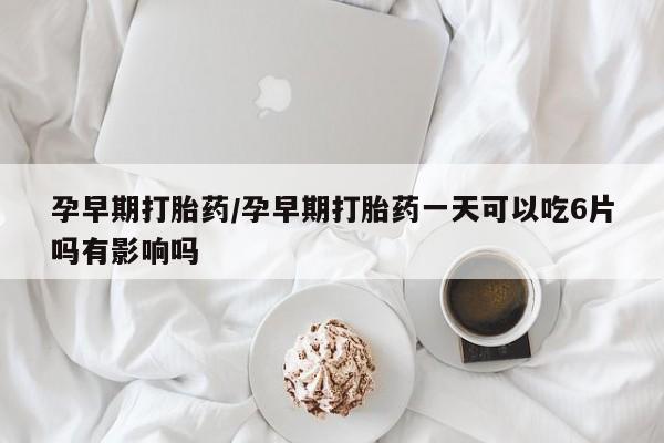 药流药网上购买孕早期打胎药/孕早期打胎药一天可以吃6片吗有影响吗