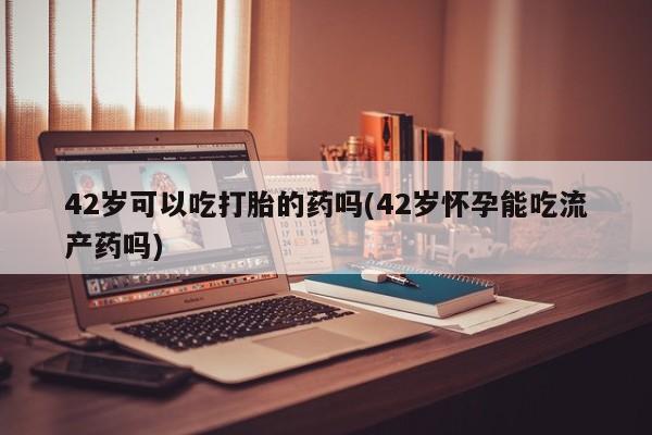 药流药网上购买42岁可以吃打胎的药吗(42岁怀孕能吃流产药吗)