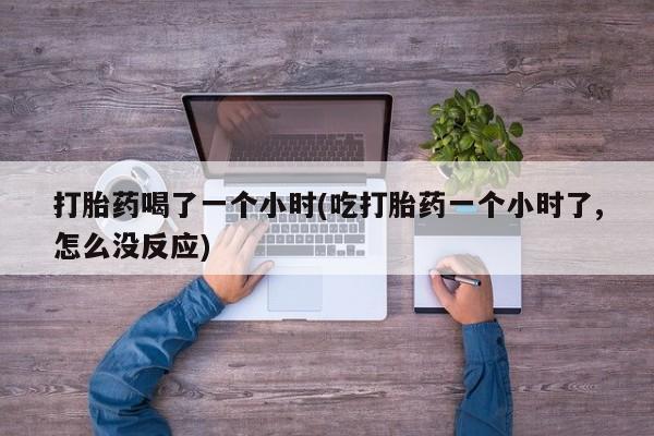 药流药网上购买打胎药喝了一个小时(吃打胎药一个小时了,怎么没反应)