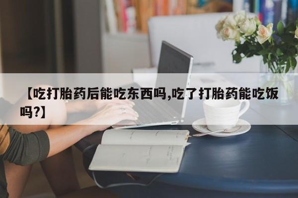 药流药网上购买【吃打胎药后能吃东西吗,吃了打胎药能吃饭吗?】
