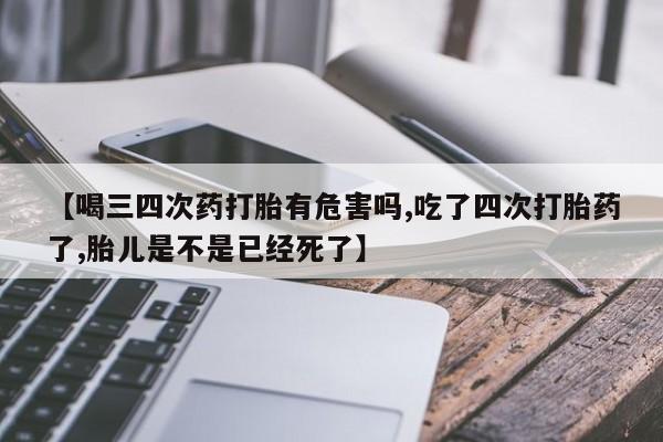 药流药网上购买【喝三四次药打胎有危害吗,吃了四次打胎药了,胎儿是不是已经死了】