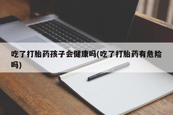 药流药网上购买吃了打胎药孩子会健康吗(吃了打胎药有危险吗)