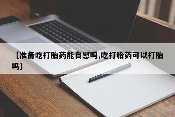 药流药网上购买【准备吃打胎药能自慰吗,吃打胎药可以打胎吗】