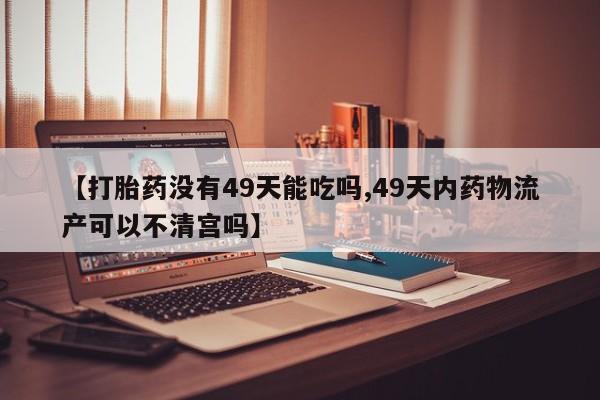 药流药网上购买【打胎药没有49天能吃吗,49天内药物流产可以不清宫吗】