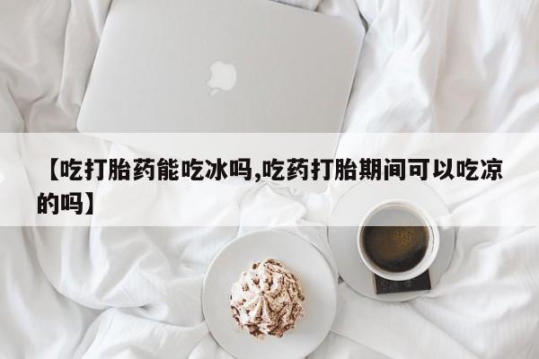 药流药网上购买【吃打胎药能吃冰吗,吃药打胎期间可以吃凉的吗】