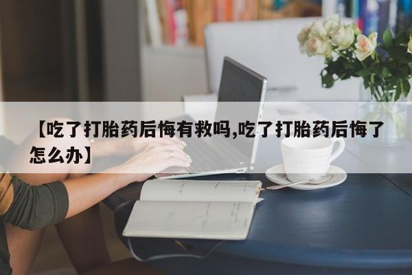 药流药网上购买【吃了打胎药后悔有救吗,吃了打胎药后悔了怎么办】