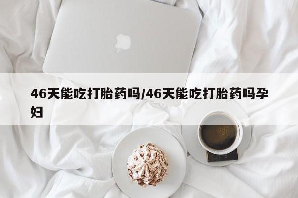 药流药网上购买46天能吃打胎药吗/46天能吃打胎药吗孕妇