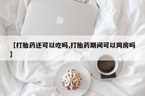 药流药网上购买【打胎药还可以吃吗,打胎药期间可以同房吗】
