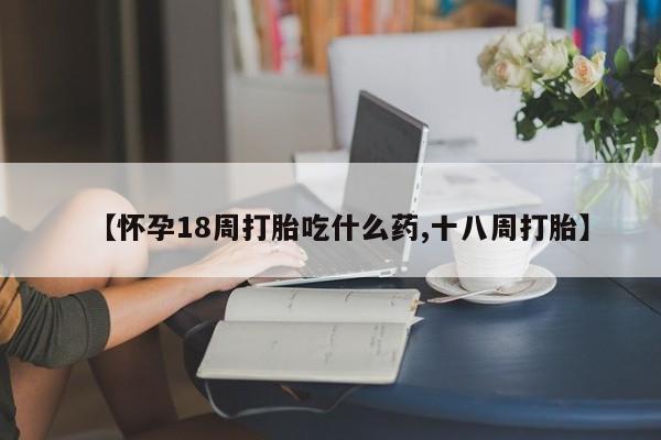 药流药网上购买【怀孕18周打胎吃什么药,十八周打胎】