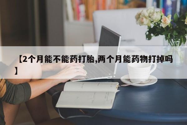 药流药网上购买【2个月能不能药打胎,两个月能药物打掉吗】