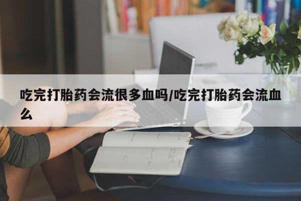 药流药网上购买吃完打胎药会流很多血吗/吃完打胎药会流血么