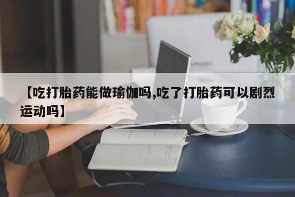 药流药网上购买【吃打胎药能做瑜伽吗,吃了打胎药可以剧烈运动吗】