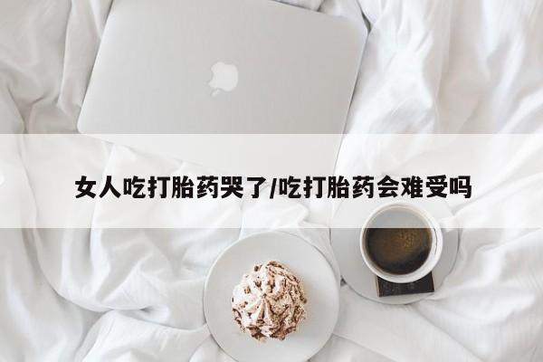 药流药网上购买女人吃打胎药哭了/吃打胎药会难受吗